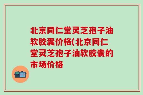 北京同仁堂灵芝孢子油软胶囊价格(北京同仁堂灵芝孢子油软胶囊的市场价格