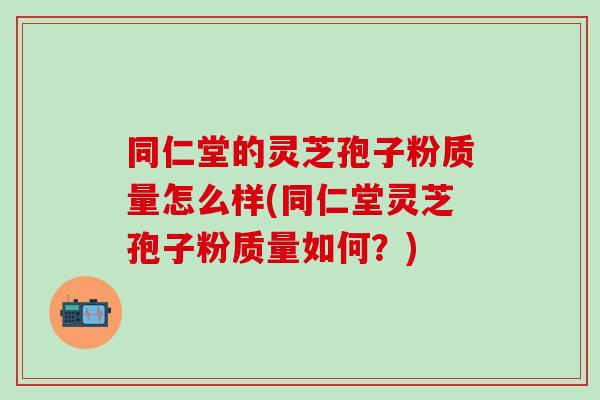 同仁堂的灵芝孢子粉质量怎么样(同仁堂灵芝孢子粉质量如何？)