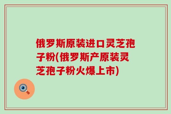 俄罗斯原装进口灵芝孢子粉(俄罗斯产原装灵芝孢子粉火爆上市)