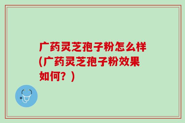 广药灵芝孢子粉怎么样(广药灵芝孢子粉效果如何？)
