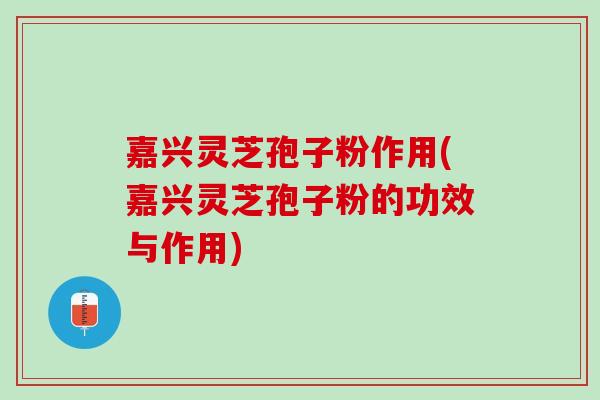 嘉兴灵芝孢子粉作用(嘉兴灵芝孢子粉的功效与作用)