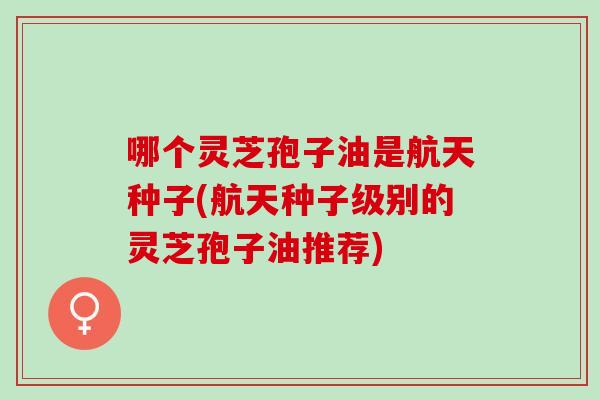 哪个灵芝孢子油是航天种子(航天种子级别的灵芝孢子油推荐)