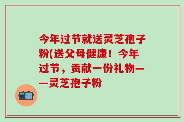 今年过节就送灵芝孢子粉(送父母健康！今年过节，贡献一份礼物——灵芝孢子粉