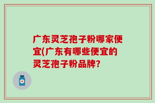 广东灵芝孢子粉哪家便宜(广东有哪些便宜的灵芝孢子粉品牌？