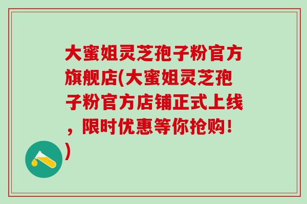 大蜜姐灵芝孢子粉官方旗舰店(大蜜姐灵芝孢子粉官方店铺正式上线，限时优惠等你抢购！)