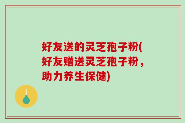 好友送的灵芝孢子粉(好友赠送灵芝孢子粉，助力养生保健)