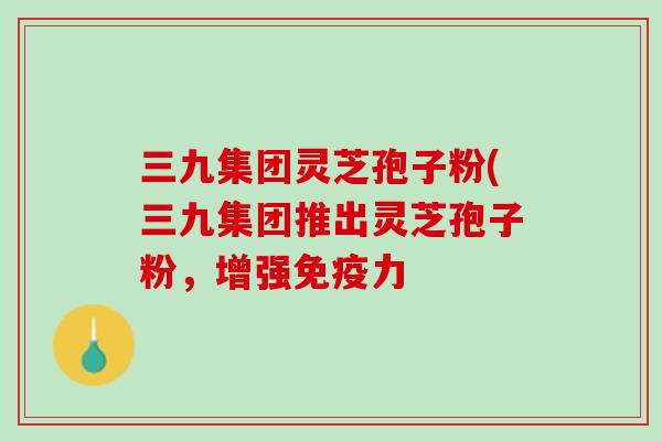 三九集团灵芝孢子粉(三九集团推出灵芝孢子粉，增强免疫力