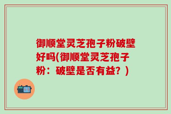 御顺堂灵芝孢子粉破壁好吗(御顺堂灵芝孢子粉：破壁是否有益？)
