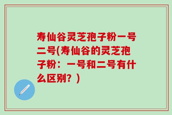 寿仙谷灵芝孢子粉一号二号(寿仙谷的灵芝孢子粉：一号和二号有什么区别？)
