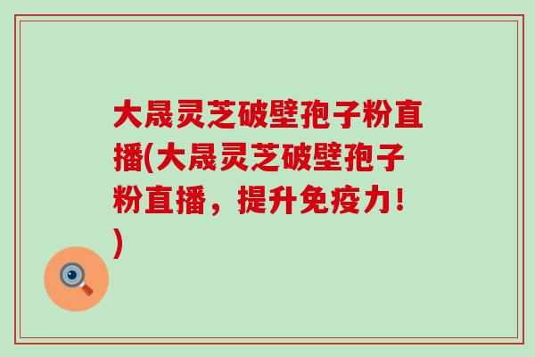 大晟灵芝破壁孢子粉直播(大晟灵芝破壁孢子粉直播，提升免疫力！)