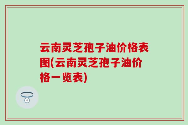 云南灵芝孢子油价格表图(云南灵芝孢子油价格一览表)