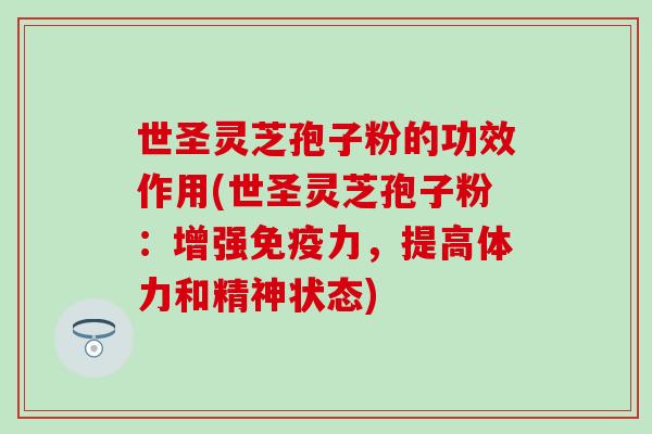 世圣灵芝孢子粉的功效作用(世圣灵芝孢子粉：增强免疫力，提高体力和精神状态)