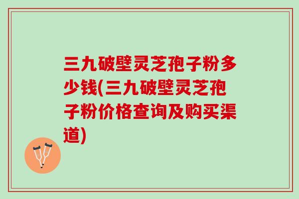 三九破壁灵芝孢子粉多少钱(三九破壁灵芝孢子粉价格查询及购买渠道)