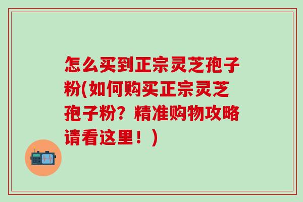 怎么买到正宗灵芝孢子粉(如何购买正宗灵芝孢子粉？精准购物攻略请看这里！)