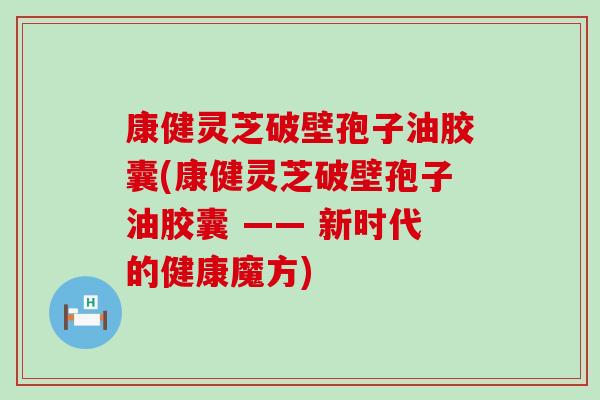 康健灵芝破壁孢子油胶囊(康健灵芝破壁孢子油胶囊 —— 新时代的健康魔方)