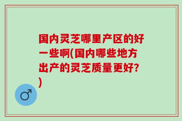 国内灵芝哪里产区的好一些啊(国内哪些地方出产的灵芝质量更好？)