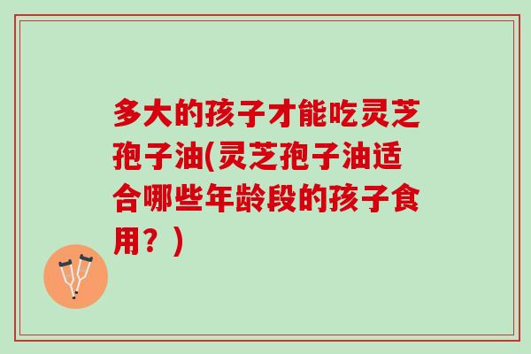 多大的孩子才能吃灵芝孢子油(灵芝孢子油适合哪些年龄段的孩子食用？)