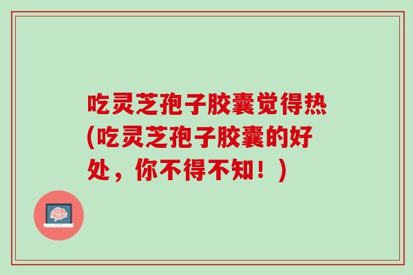 吃灵芝孢子胶囊觉得热(吃灵芝孢子胶囊的好处，你不得不知！)