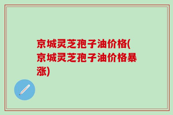 京城灵芝孢子油价格(京城灵芝孢子油价格暴涨)