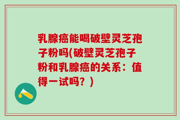 乳腺癌能喝破壁灵芝孢子粉吗(破壁灵芝孢子粉和乳腺癌的关系：值得一试吗？)
