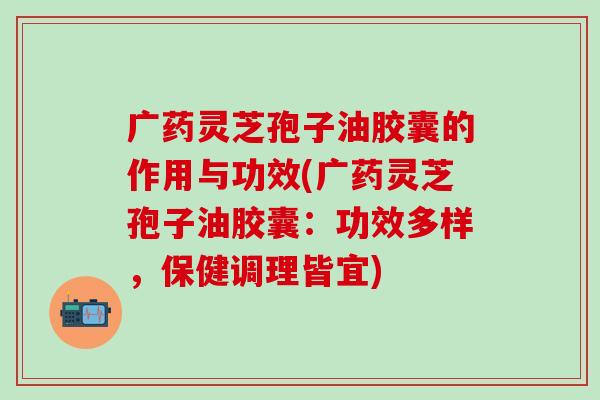 广药灵芝孢子油胶囊的作用与功效(广药灵芝孢子油胶囊:功效多样,保健调理皆宜) 广药灵芝孢子油胶囊的作用与功效(广药灵芝孢子油胶囊:功效多样,保健调理皆宜)
