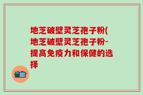地芝破壁灵芝孢子粉(地芝破壁灵芝孢子粉-提高和保健的选择 地芝破壁灵芝孢子粉(地芝破壁灵芝孢子粉-提高和保健的选择