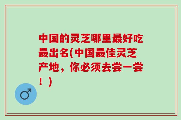 中国的灵芝哪里最好吃最出名(中国最佳灵芝产地，你必须去尝一尝！)