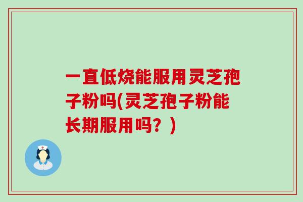 一直低烧能服用灵芝孢子粉吗(灵芝孢子粉能长期服用吗？)