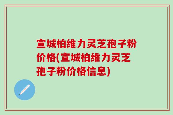 宣城柏维力灵芝孢子粉价格(宣城柏维力灵芝孢子粉价格信息)