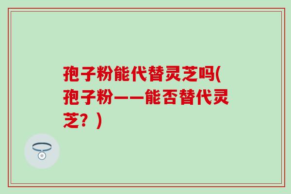 孢子粉能代替灵芝吗(孢子粉——能否替代灵芝？)