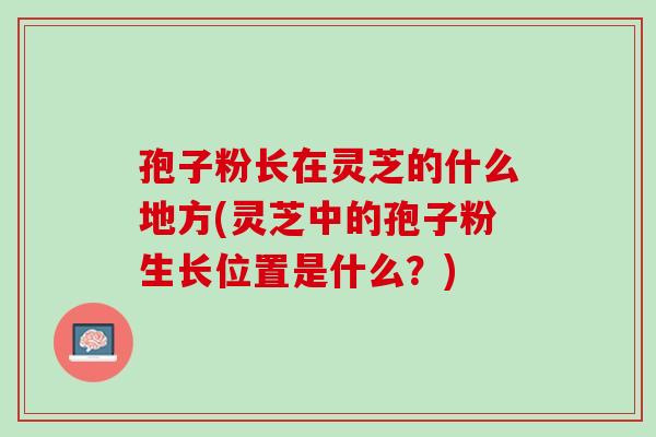 孢子粉长在灵芝的什么地方(灵芝中的孢子粉生长位置是什么？)