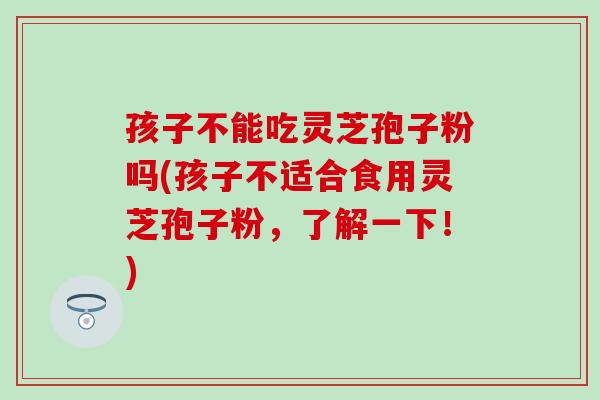 孩子不能吃灵芝孢子粉吗(孩子不适合食用灵芝孢子粉，了解一下！)