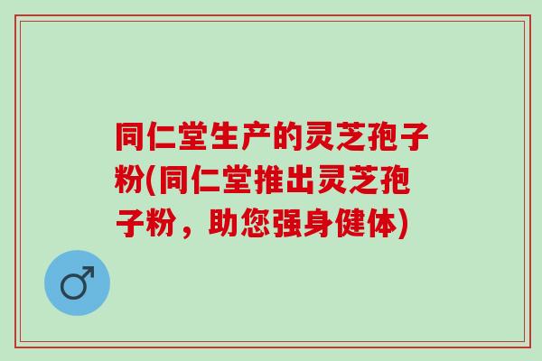 同仁堂生产的灵芝孢子粉(同仁堂推出灵芝孢子粉，助您强身健体)