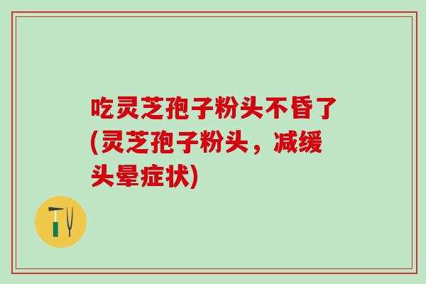 吃灵芝孢子粉头不昏了(灵芝孢子粉头,减缓头晕症状) 吃灵芝孢子粉头不昏了(灵芝孢子粉头,减缓头晕症状)