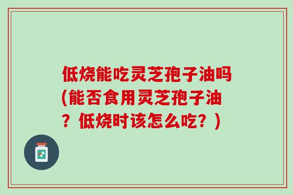 低烧能吃灵芝孢子油吗(能否食用灵芝孢子油？低烧时该怎么吃？)
