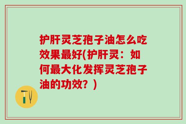 护肝灵芝孢子油怎么吃效果最好(护肝灵：如何最大化发挥灵芝孢子油的功效？)