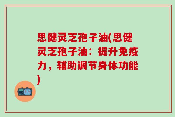 思健灵芝孢子油(思健灵芝孢子油：提升免疫力，辅助调节身体功能)