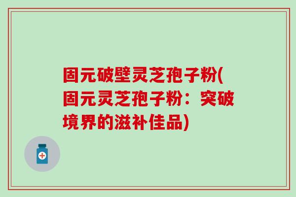 固元破壁灵芝孢子粉(固元灵芝孢子粉：突破境界的滋补佳品)