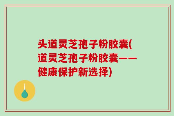 头道灵芝孢子粉胶囊(道灵芝孢子粉胶囊——健康保护新选择)