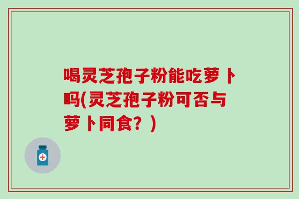 喝灵芝孢子粉能吃萝卜吗(灵芝孢子粉可否与萝卜同食？)