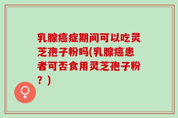 乳腺癌症期间可以吃灵芝孢子粉吗(乳腺癌患者可否食用灵芝孢子粉？)
