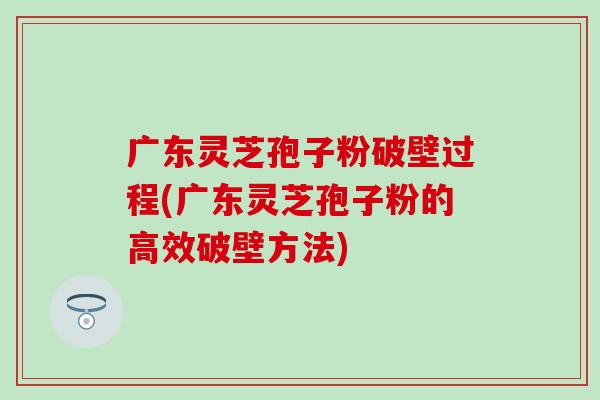 广东灵芝孢子粉破壁过程(广东灵芝孢子粉的高效破壁方法)