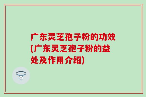 广东灵芝孢子粉的功效(广东灵芝孢子粉的益处及作用介绍)