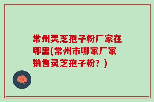 常州灵芝孢子粉厂家在哪里(常州市哪家厂家销售灵芝孢子粉？)