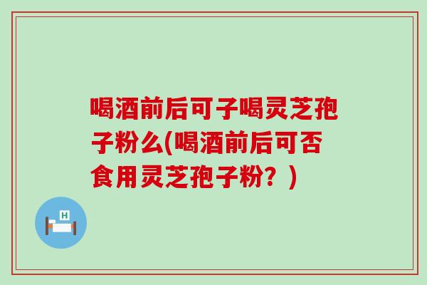 喝酒前后可子喝灵芝孢子粉么(喝酒前后可否食用灵芝孢子粉？)