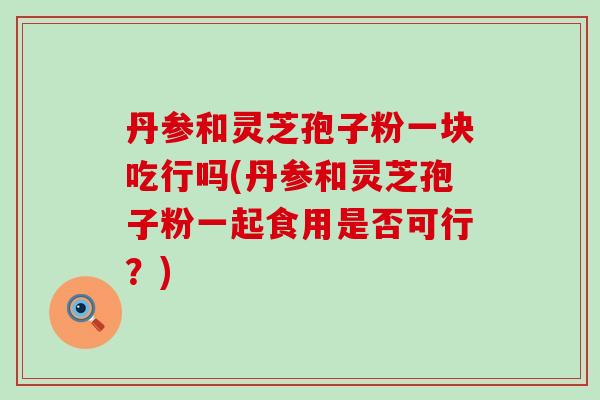 丹参和灵芝孢子粉一块吃行吗(丹参和灵芝孢子粉一起食用是否可行？)
