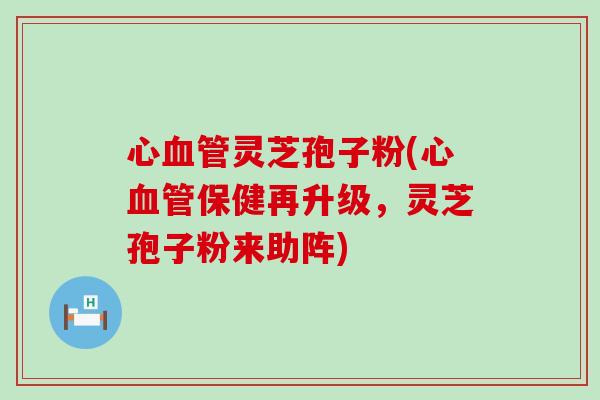心血管灵芝孢子粉(心血管保健再升级，灵芝孢子粉来助阵)