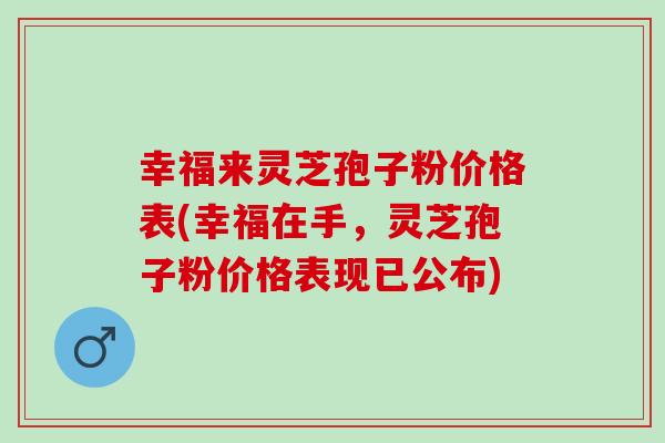 幸福来灵芝孢子粉价格表(幸福在手，灵芝孢子粉价格表现已公布)