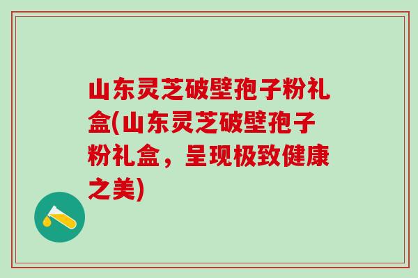 山东灵芝破壁孢子粉礼盒(山东灵芝破壁孢子粉礼盒,呈现极致健康之美) 山东灵芝破壁孢子粉礼盒(山东灵芝破壁孢子粉礼盒,呈现极致健康之美)