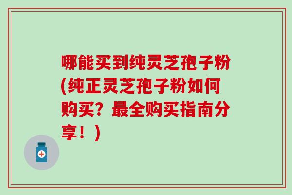 哪能买到纯灵芝孢子粉(纯正灵芝孢子粉如何购买?全购买指南分享!) 哪能买到纯灵芝孢子粉(纯正灵芝孢子粉如何购买?全购买指南分享!)